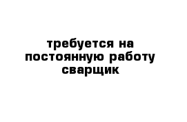 требуется на постоянную работу сварщик